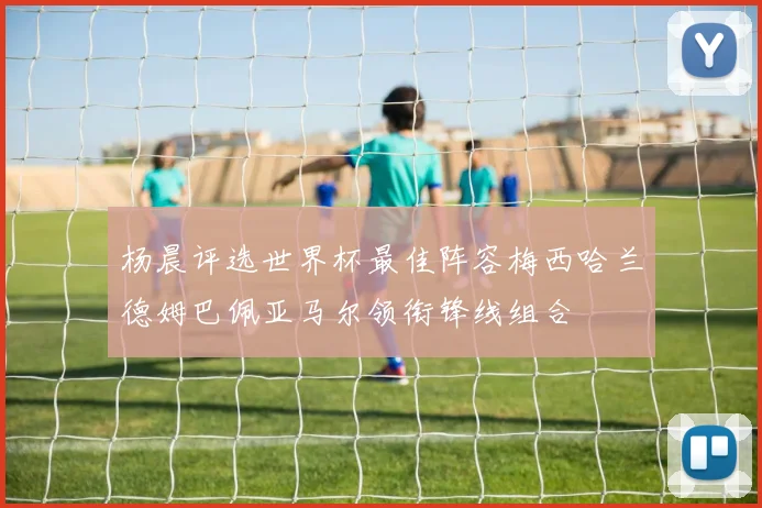 杨晨评选世界杯最佳阵容梅西哈兰德姆巴佩亚马尔领衔锋线组合