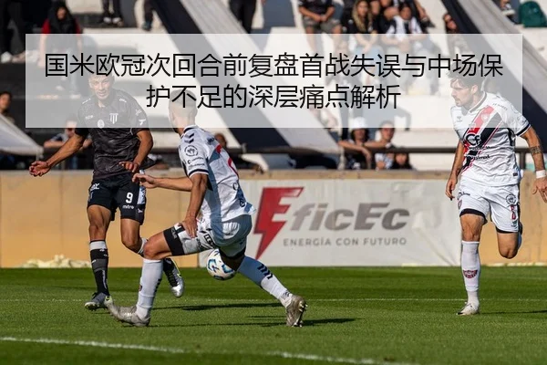 国米欧冠次回合前复盘首战失误与中场保护不足的深层痛点解析