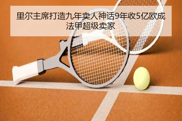 里尔主席打造九年卖人神话9年收5亿欧成法甲超级卖家（mksports）