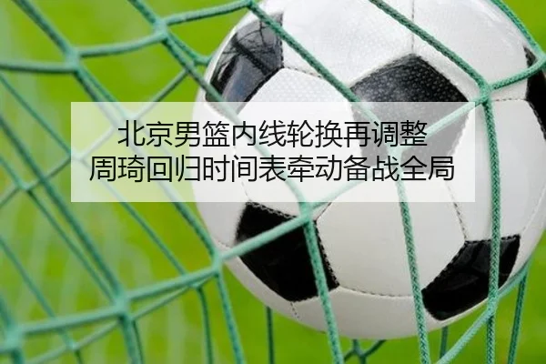 北京男篮内线轮换再调整 周琦回归时间表牵动备战全局（mksports）