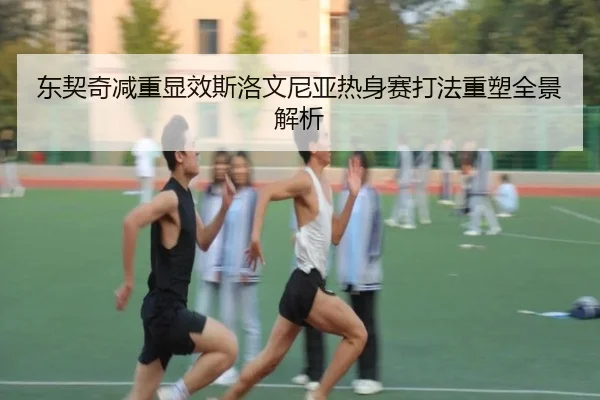 东契奇减重显效斯洛文尼亚热身赛打法重塑全景解析（mksports）
