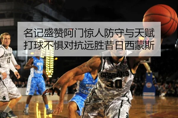 名记盛赞阿门惊人防守与天赋 打球不惧对抗远胜昔日西蒙斯（mksports）